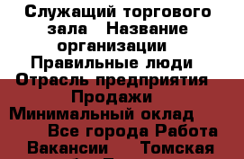 Служащий торгового зала › Название организации ­ Правильные люди › Отрасль предприятия ­ Продажи › Минимальный оклад ­ 29 000 - Все города Работа » Вакансии   . Томская обл.,Томск г.